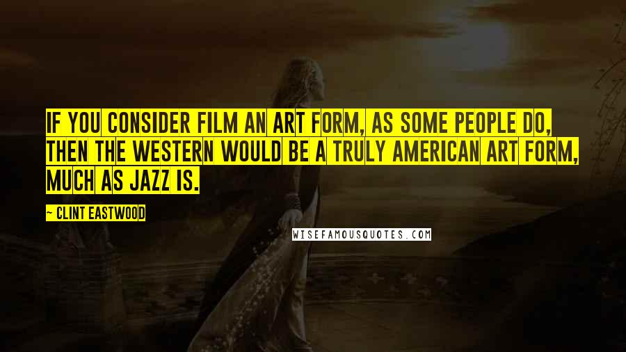 Clint Eastwood Quotes: If you consider film an art form, as some people do, then the Western would be a truly American art form, much as jazz is.