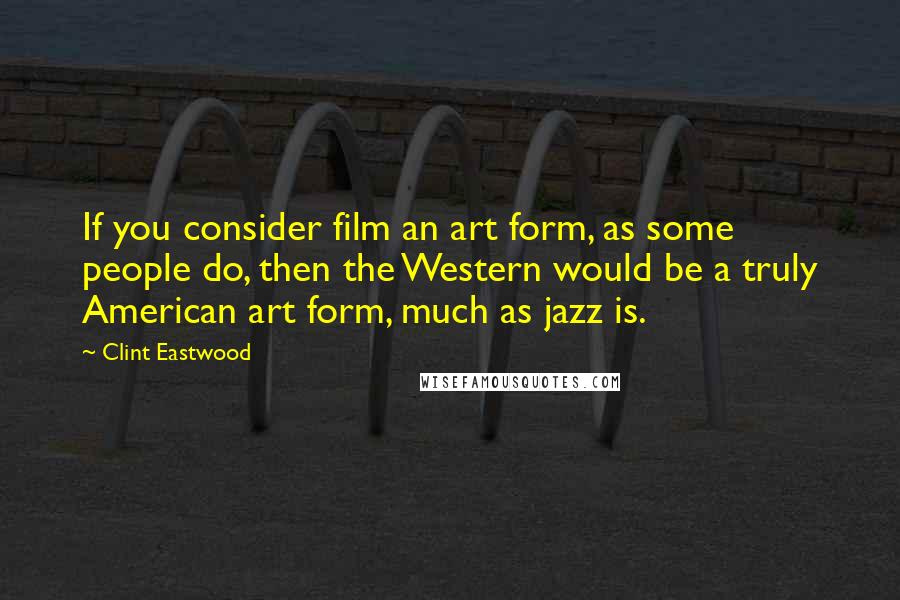 Clint Eastwood Quotes: If you consider film an art form, as some people do, then the Western would be a truly American art form, much as jazz is.