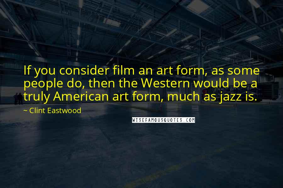 Clint Eastwood Quotes: If you consider film an art form, as some people do, then the Western would be a truly American art form, much as jazz is.