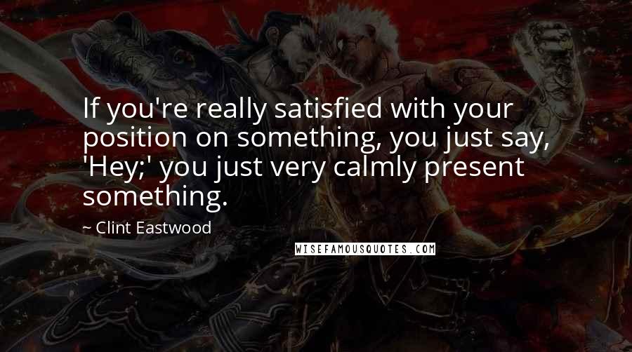 Clint Eastwood Quotes: If you're really satisfied with your position on something, you just say, 'Hey;' you just very calmly present something.