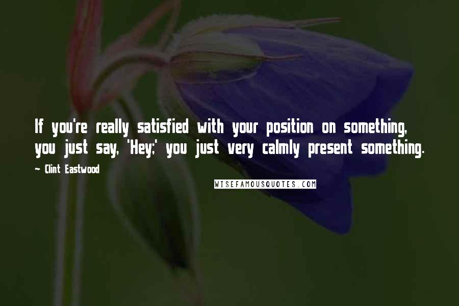 Clint Eastwood Quotes: If you're really satisfied with your position on something, you just say, 'Hey;' you just very calmly present something.