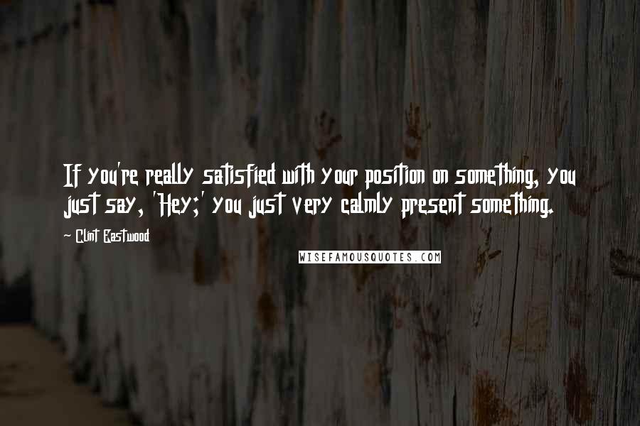 Clint Eastwood Quotes: If you're really satisfied with your position on something, you just say, 'Hey;' you just very calmly present something.