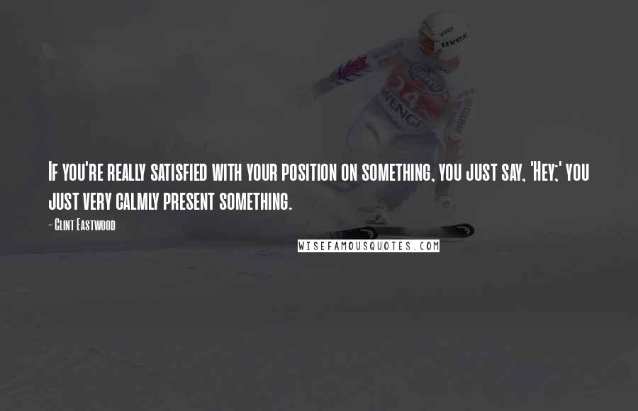 Clint Eastwood Quotes: If you're really satisfied with your position on something, you just say, 'Hey;' you just very calmly present something.