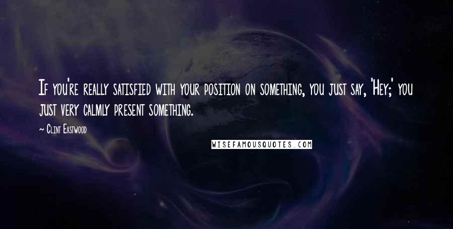 Clint Eastwood Quotes: If you're really satisfied with your position on something, you just say, 'Hey;' you just very calmly present something.