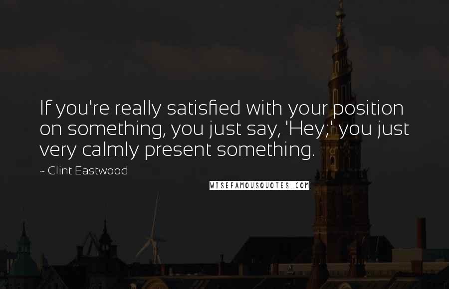 Clint Eastwood Quotes: If you're really satisfied with your position on something, you just say, 'Hey;' you just very calmly present something.