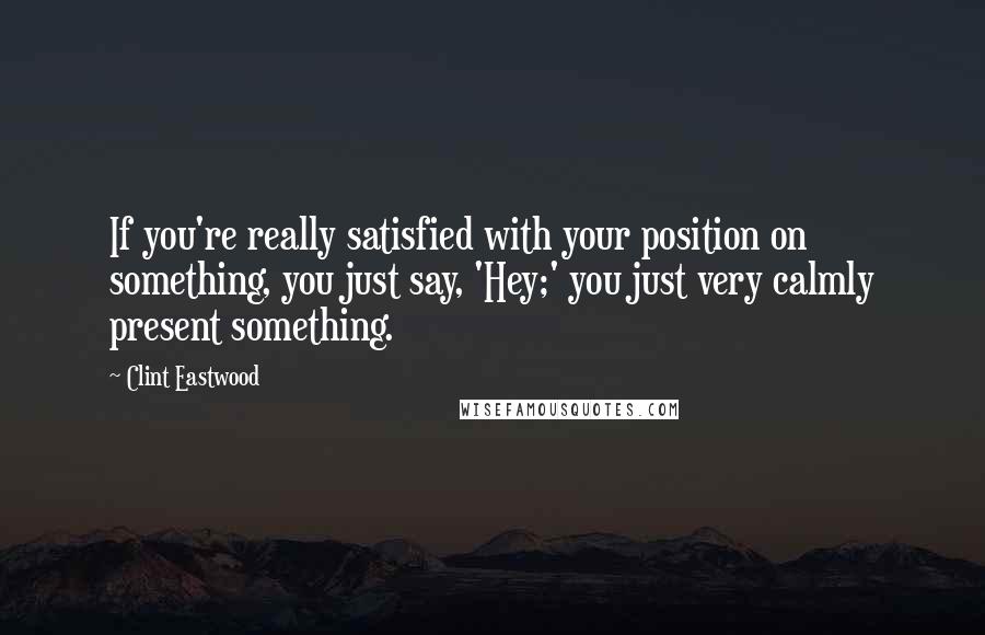 Clint Eastwood Quotes: If you're really satisfied with your position on something, you just say, 'Hey;' you just very calmly present something.