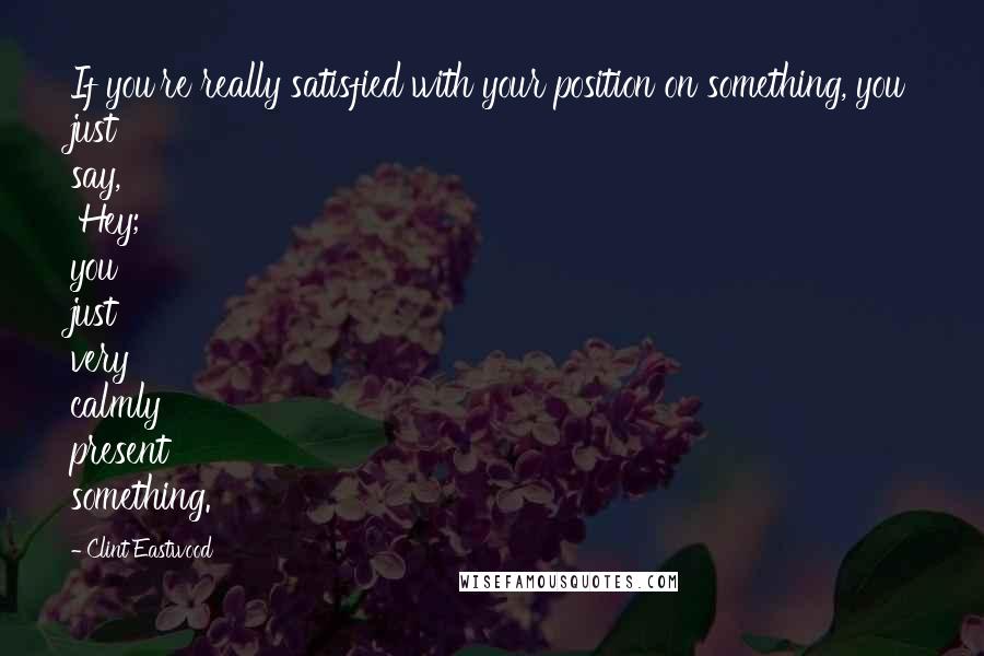 Clint Eastwood Quotes: If you're really satisfied with your position on something, you just say, 'Hey;' you just very calmly present something.