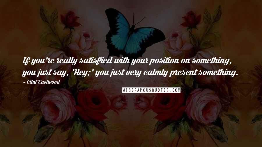 Clint Eastwood Quotes: If you're really satisfied with your position on something, you just say, 'Hey;' you just very calmly present something.