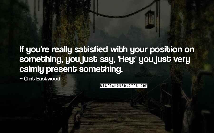 Clint Eastwood Quotes: If you're really satisfied with your position on something, you just say, 'Hey;' you just very calmly present something.