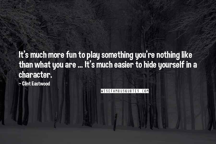 Clint Eastwood Quotes: It's much more fun to play something you're nothing like than what you are ... It's much easier to hide yourself in a character.