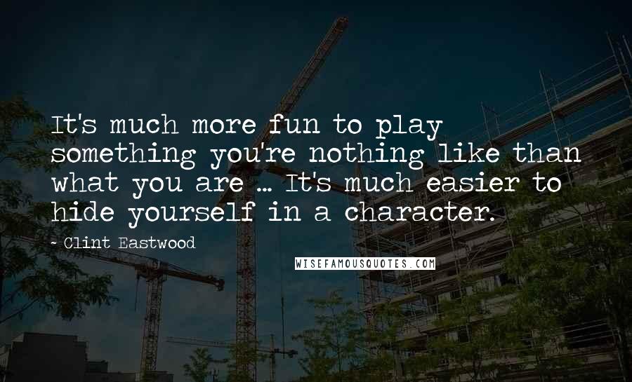 Clint Eastwood Quotes: It's much more fun to play something you're nothing like than what you are ... It's much easier to hide yourself in a character.