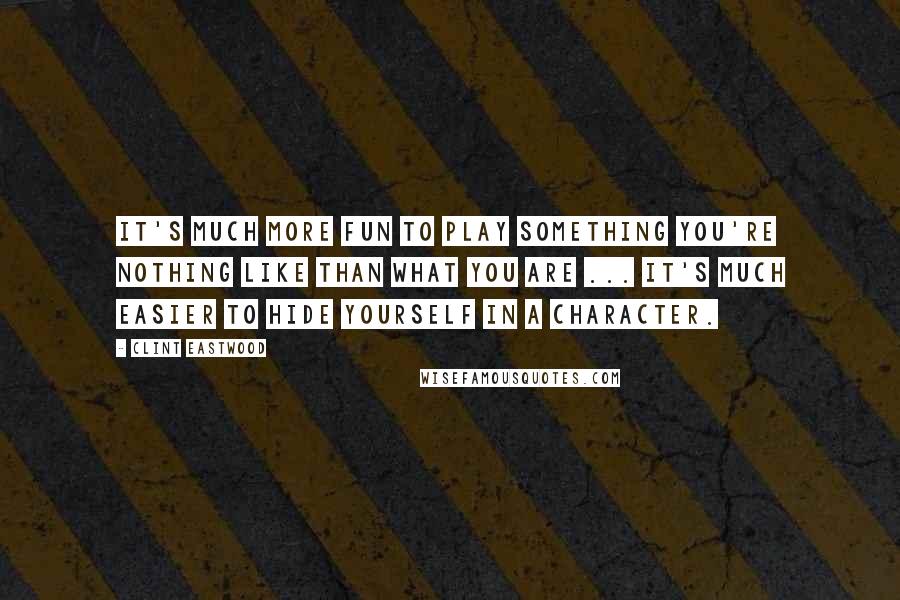 Clint Eastwood Quotes: It's much more fun to play something you're nothing like than what you are ... It's much easier to hide yourself in a character.