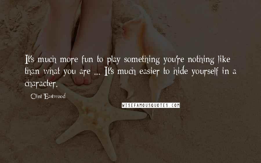 Clint Eastwood Quotes: It's much more fun to play something you're nothing like than what you are ... It's much easier to hide yourself in a character.