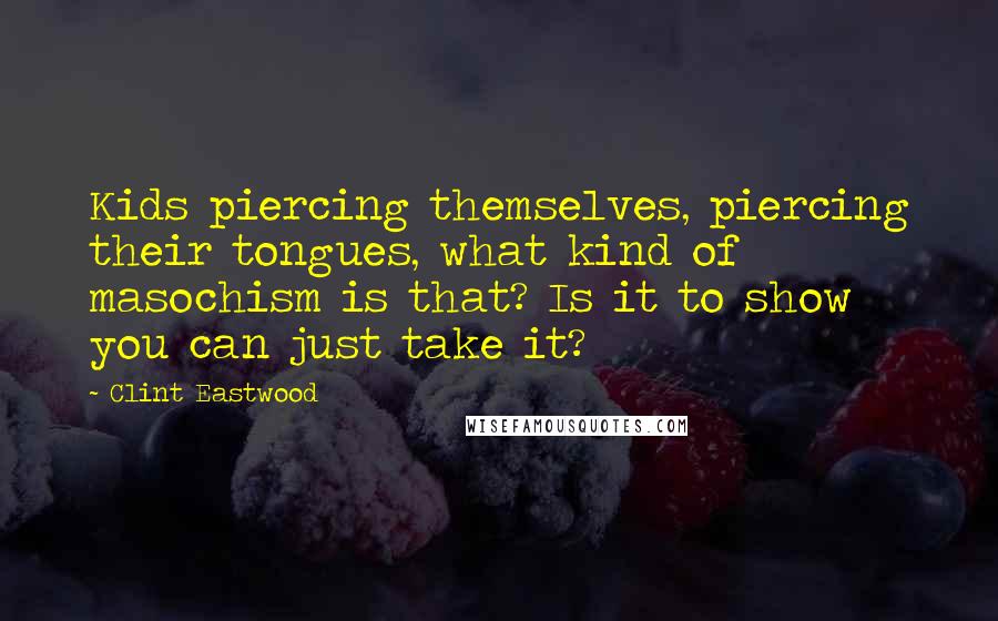 Clint Eastwood Quotes: Kids piercing themselves, piercing their tongues, what kind of masochism is that? Is it to show you can just take it?