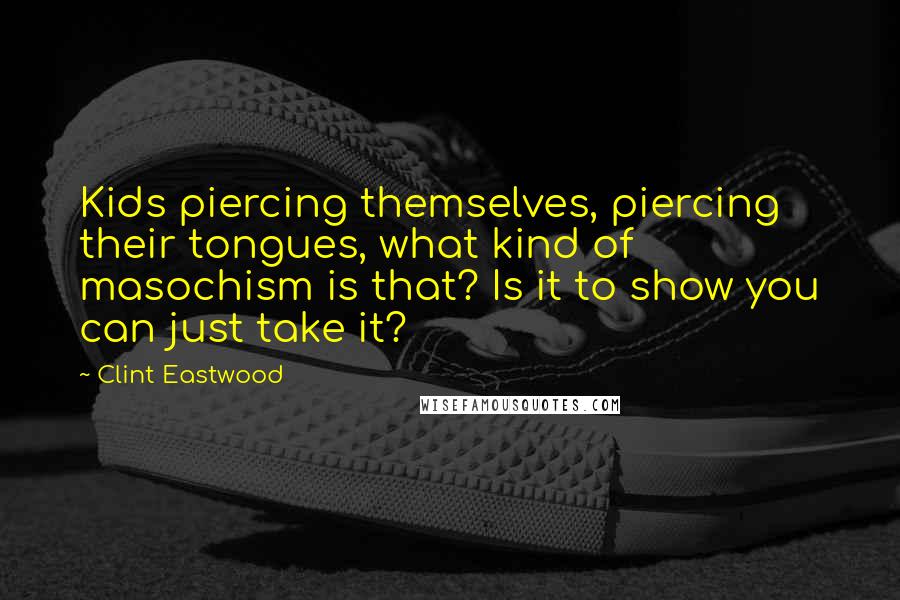 Clint Eastwood Quotes: Kids piercing themselves, piercing their tongues, what kind of masochism is that? Is it to show you can just take it?