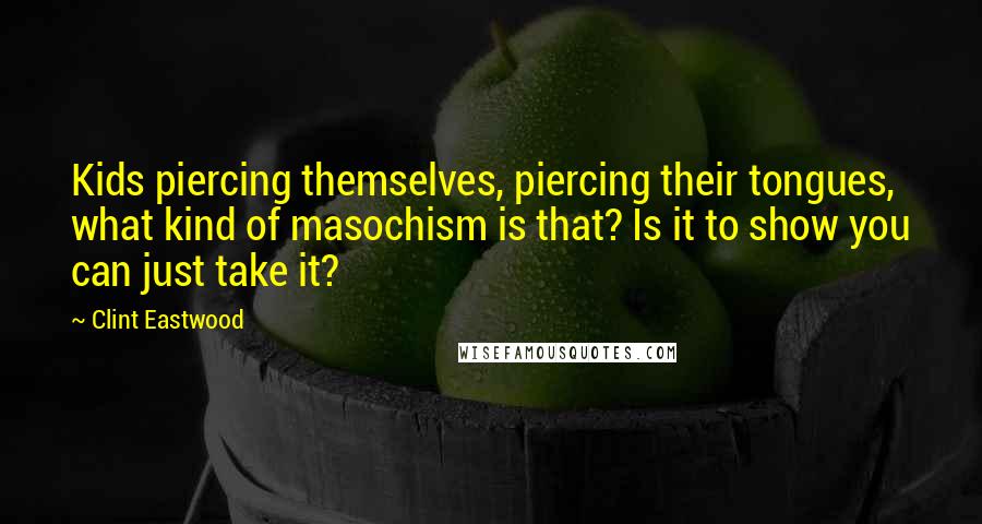 Clint Eastwood Quotes: Kids piercing themselves, piercing their tongues, what kind of masochism is that? Is it to show you can just take it?