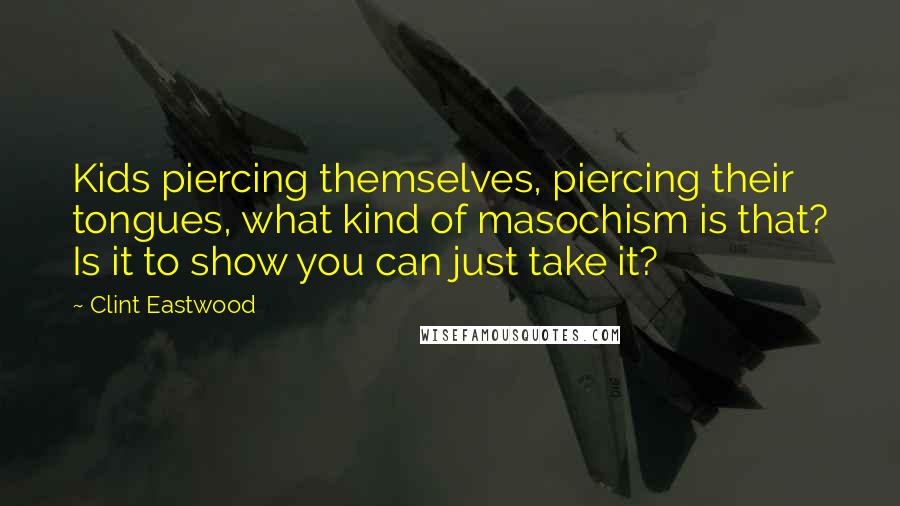 Clint Eastwood Quotes: Kids piercing themselves, piercing their tongues, what kind of masochism is that? Is it to show you can just take it?