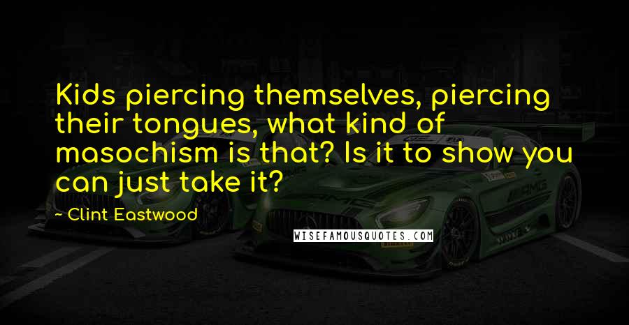 Clint Eastwood Quotes: Kids piercing themselves, piercing their tongues, what kind of masochism is that? Is it to show you can just take it?