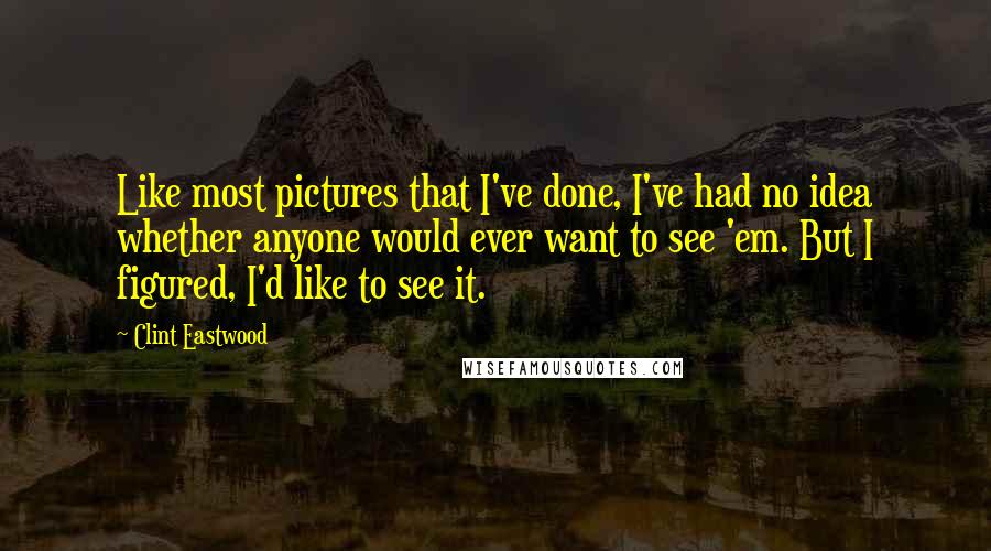 Clint Eastwood Quotes: Like most pictures that I've done, I've had no idea whether anyone would ever want to see 'em. But I figured, I'd like to see it.