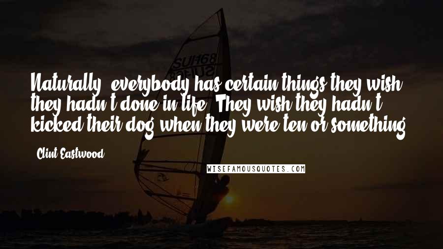 Clint Eastwood Quotes: Naturally, everybody has certain things they wish they hadn't done in life. They wish they hadn't kicked their dog when they were ten or something.