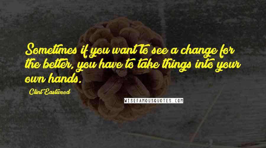 Clint Eastwood Quotes: Sometimes if you want to see a change for the better, you have to take things into your own hands.