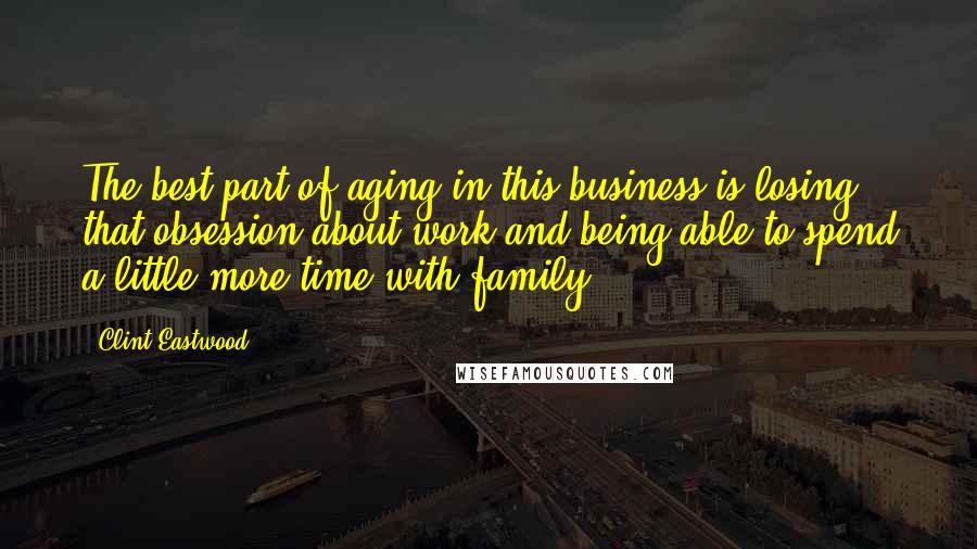 Clint Eastwood Quotes: The best part of aging in this business is losing that obsession about work and being able to spend a little more time with family.