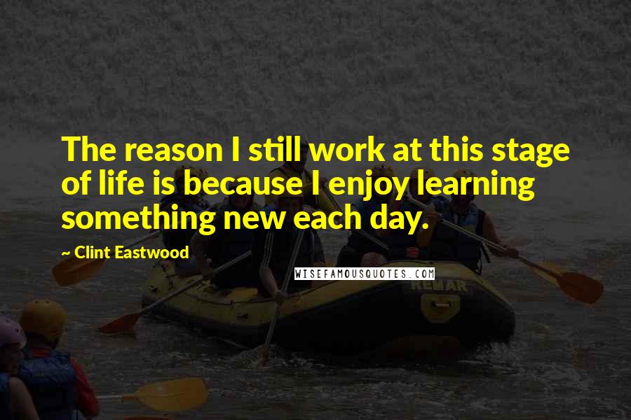 Clint Eastwood Quotes: The reason I still work at this stage of life is because I enjoy learning something new each day.