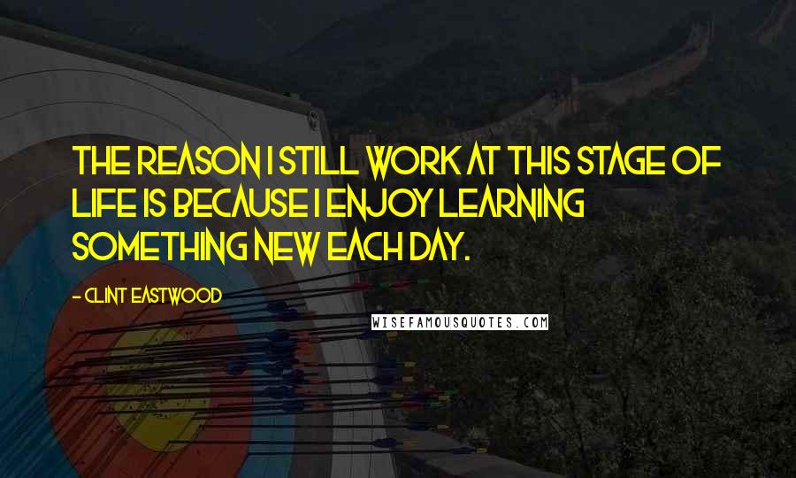 Clint Eastwood Quotes: The reason I still work at this stage of life is because I enjoy learning something new each day.