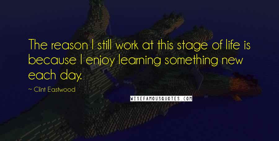 Clint Eastwood Quotes: The reason I still work at this stage of life is because I enjoy learning something new each day.