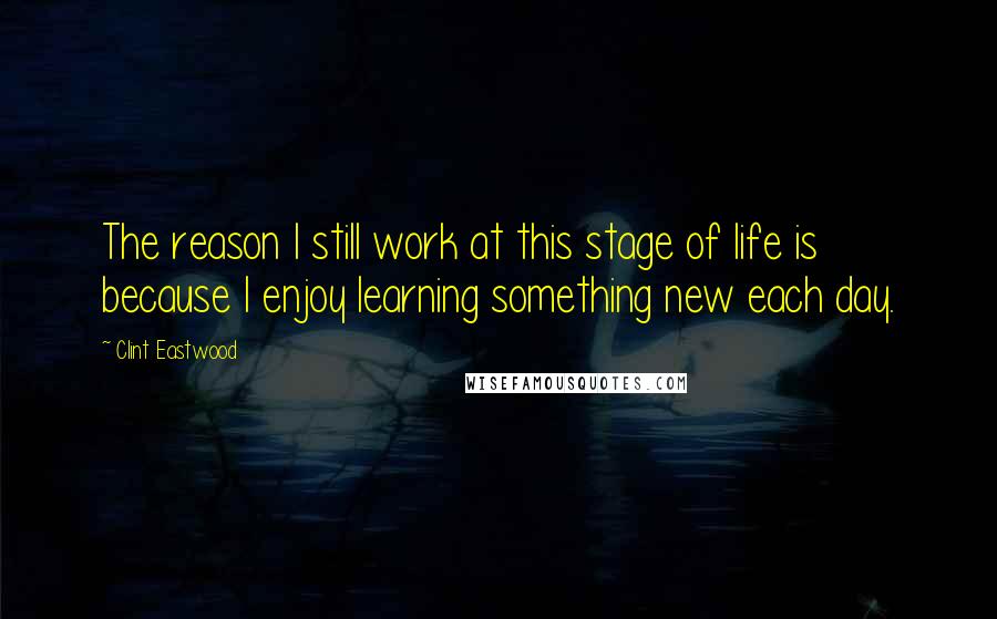 Clint Eastwood Quotes: The reason I still work at this stage of life is because I enjoy learning something new each day.