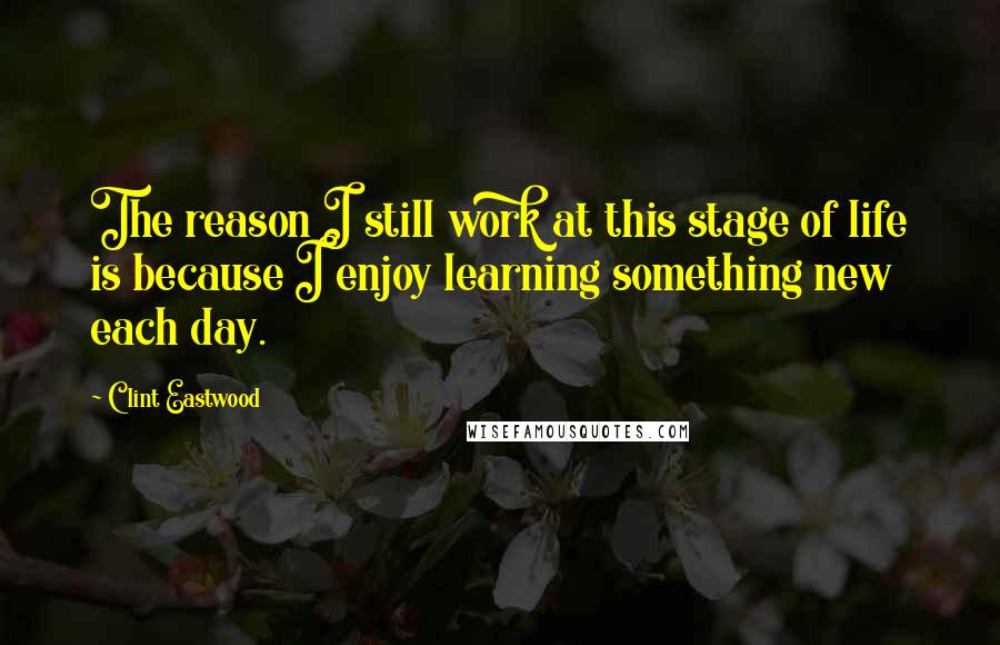 Clint Eastwood Quotes: The reason I still work at this stage of life is because I enjoy learning something new each day.