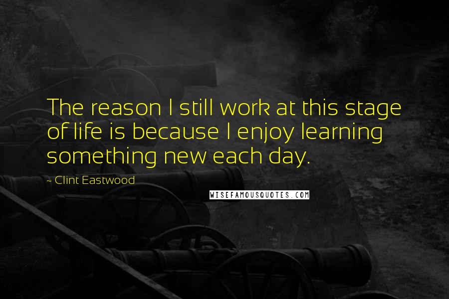 Clint Eastwood Quotes: The reason I still work at this stage of life is because I enjoy learning something new each day.