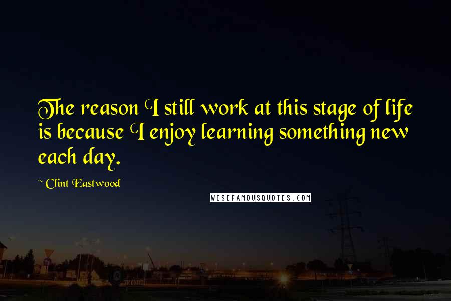 Clint Eastwood Quotes: The reason I still work at this stage of life is because I enjoy learning something new each day.