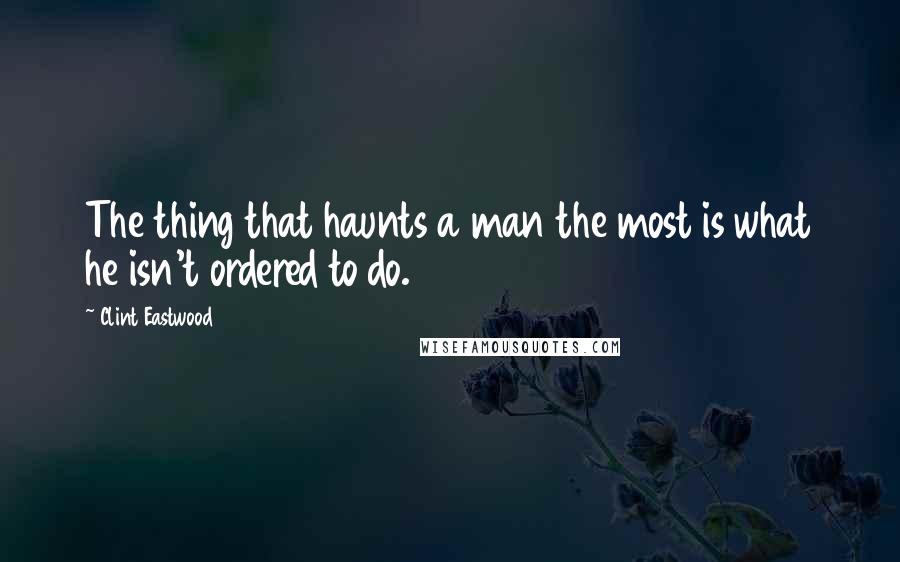 Clint Eastwood Quotes: The thing that haunts a man the most is what he isn't ordered to do.