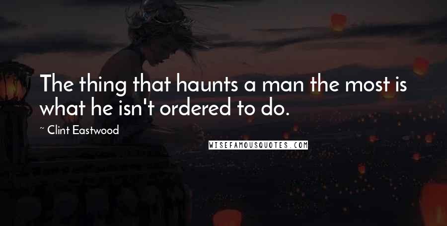 Clint Eastwood Quotes: The thing that haunts a man the most is what he isn't ordered to do.