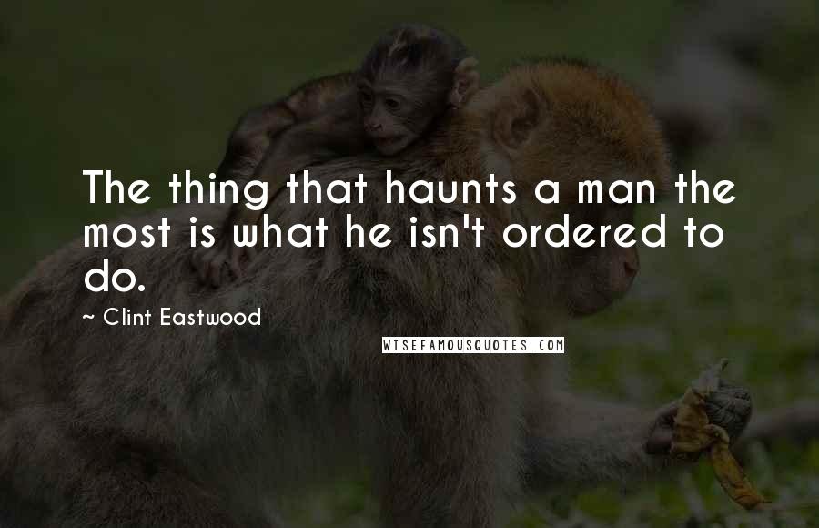 Clint Eastwood Quotes: The thing that haunts a man the most is what he isn't ordered to do.