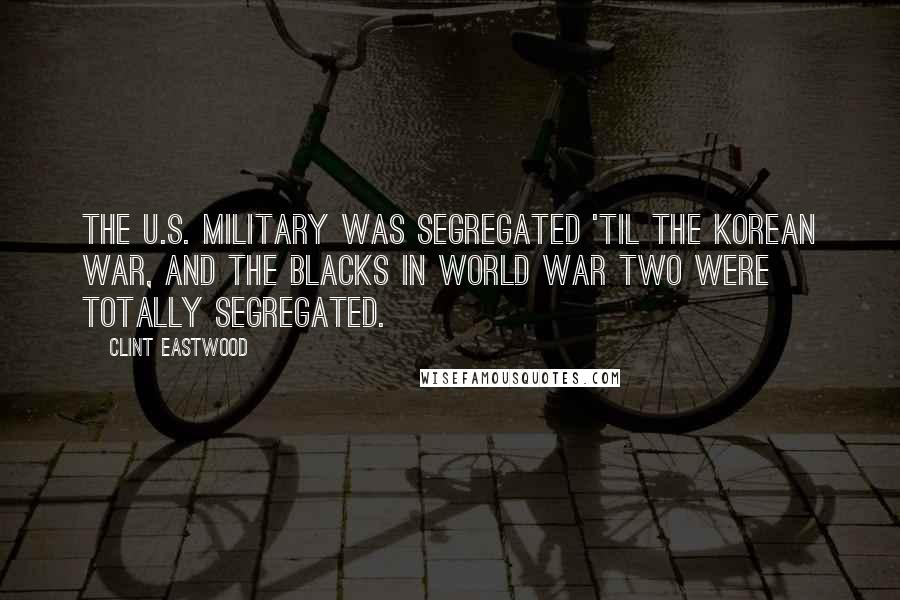 Clint Eastwood Quotes: The U.S. military was segregated 'til the Korean War, and the blacks in World War Two were totally segregated.