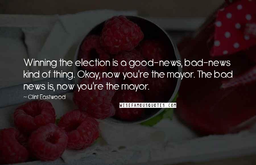 Clint Eastwood Quotes: Winning the election is a good-news, bad-news kind of thing. Okay, now you're the mayor. The bad news is, now you're the mayor.