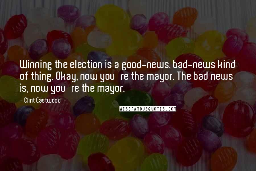 Clint Eastwood Quotes: Winning the election is a good-news, bad-news kind of thing. Okay, now you're the mayor. The bad news is, now you're the mayor.