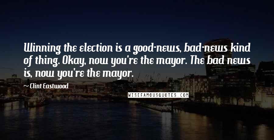 Clint Eastwood Quotes: Winning the election is a good-news, bad-news kind of thing. Okay, now you're the mayor. The bad news is, now you're the mayor.