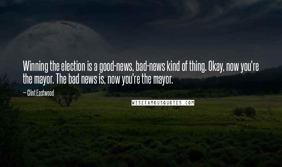 Clint Eastwood Quotes: Winning the election is a good-news, bad-news kind of thing. Okay, now you're the mayor. The bad news is, now you're the mayor.