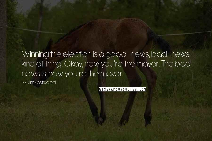 Clint Eastwood Quotes: Winning the election is a good-news, bad-news kind of thing. Okay, now you're the mayor. The bad news is, now you're the mayor.