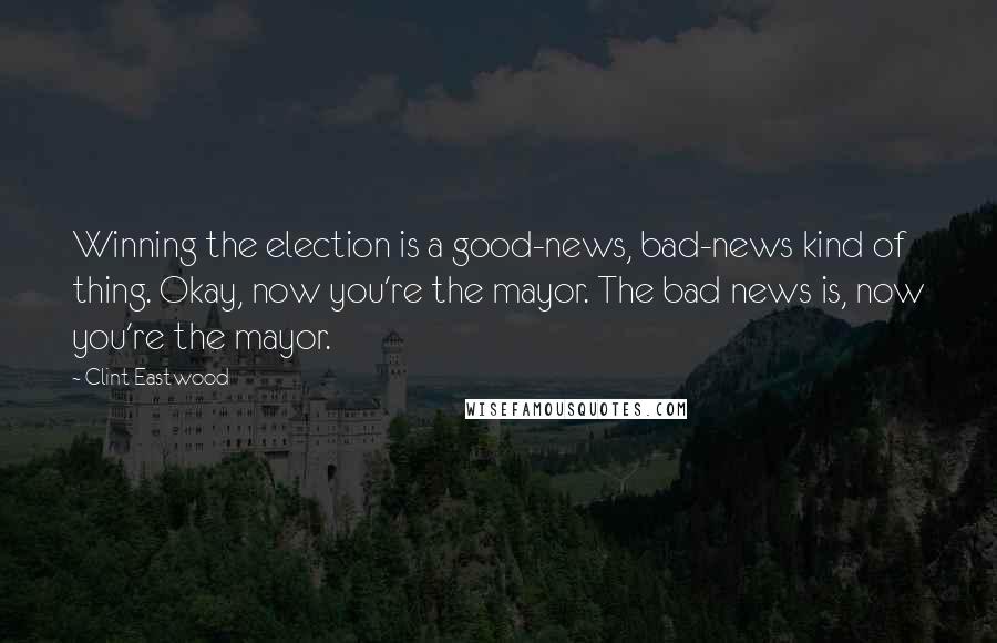 Clint Eastwood Quotes: Winning the election is a good-news, bad-news kind of thing. Okay, now you're the mayor. The bad news is, now you're the mayor.