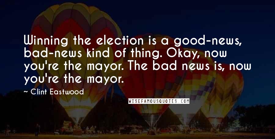 Clint Eastwood Quotes: Winning the election is a good-news, bad-news kind of thing. Okay, now you're the mayor. The bad news is, now you're the mayor.