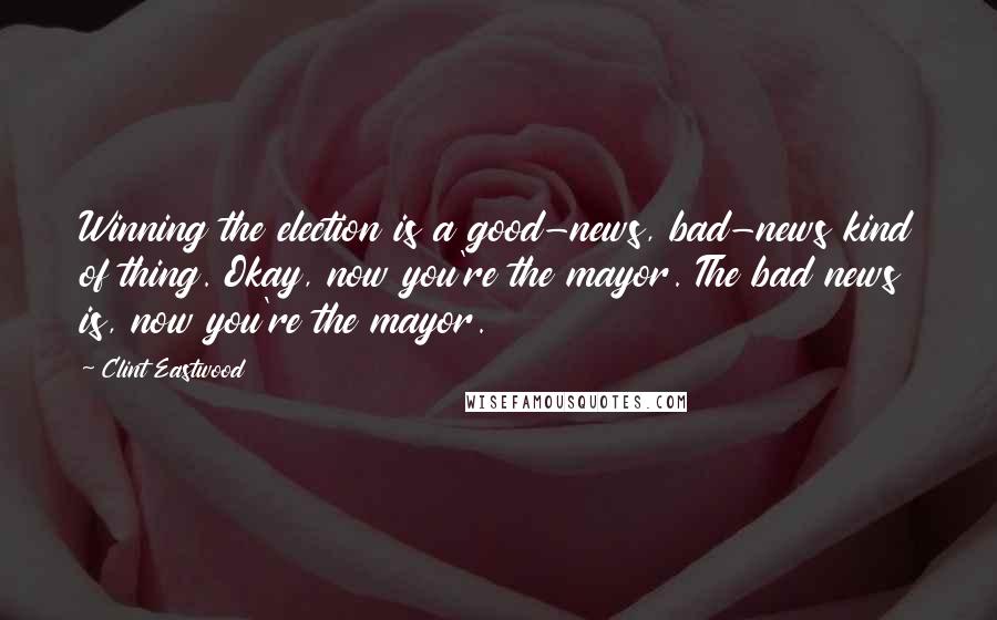 Clint Eastwood Quotes: Winning the election is a good-news, bad-news kind of thing. Okay, now you're the mayor. The bad news is, now you're the mayor.