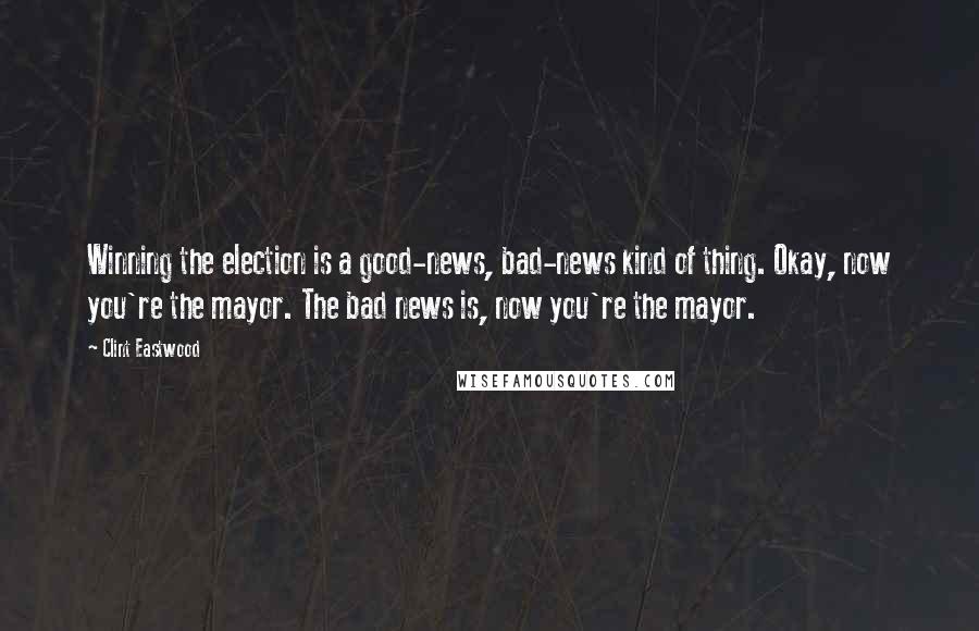 Clint Eastwood Quotes: Winning the election is a good-news, bad-news kind of thing. Okay, now you're the mayor. The bad news is, now you're the mayor.