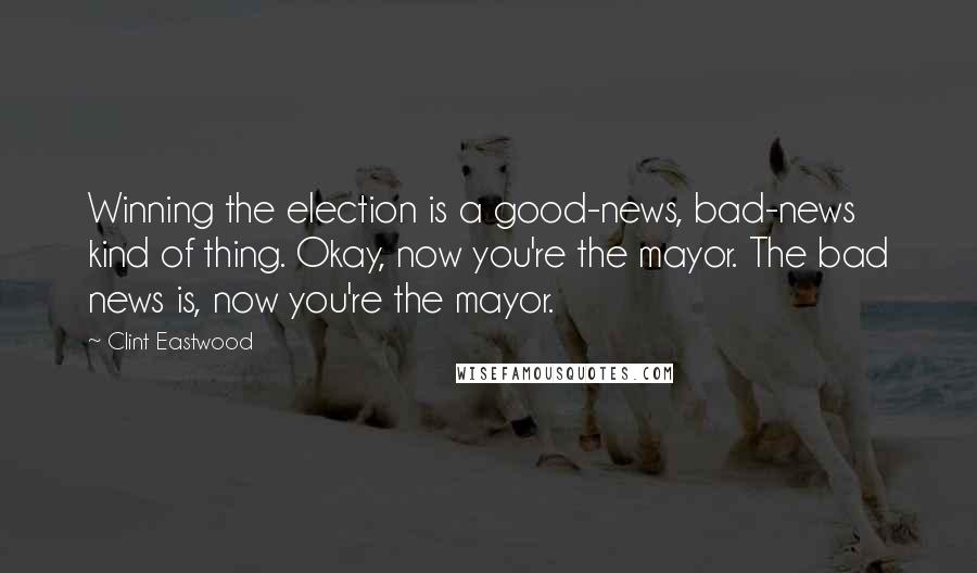 Clint Eastwood Quotes: Winning the election is a good-news, bad-news kind of thing. Okay, now you're the mayor. The bad news is, now you're the mayor.