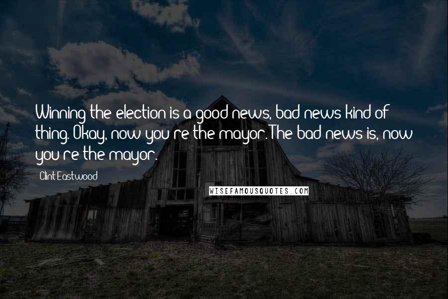 Clint Eastwood Quotes: Winning the election is a good-news, bad-news kind of thing. Okay, now you're the mayor. The bad news is, now you're the mayor.