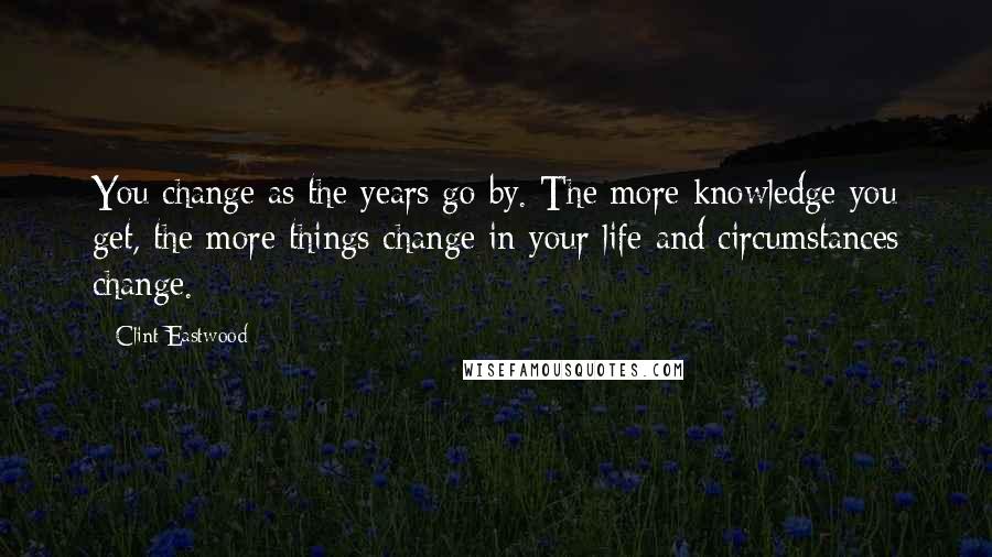 Clint Eastwood Quotes: You change as the years go by. The more knowledge you get, the more things change in your life and circumstances change.