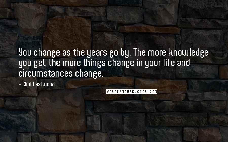 Clint Eastwood Quotes: You change as the years go by. The more knowledge you get, the more things change in your life and circumstances change.